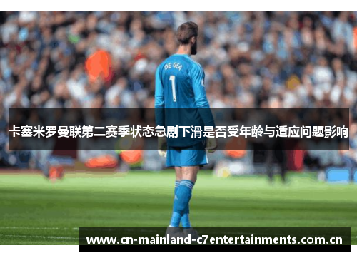 卡塞米罗曼联第二赛季状态急剧下滑是否受年龄与适应问题影响