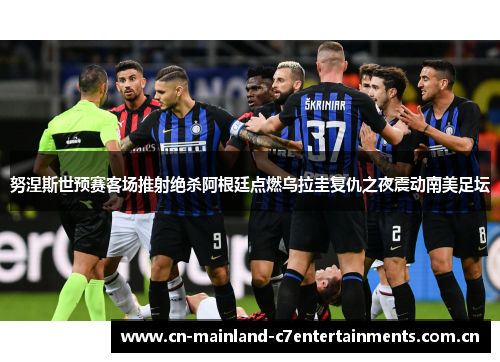 努涅斯世预赛客场推射绝杀阿根廷点燃乌拉圭复仇之夜震动南美足坛